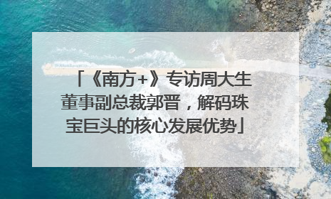 《南方+》专访周大生董事副总裁郭晋，解码珠宝巨头的核心发展优势