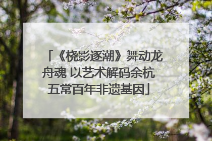 《桡影逐潮》舞动龙舟魂 以艺术解码余杭五常百年非遗基因