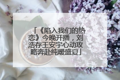 《陷入我们的热恋》今晚开播，刘浩存王安宇心动攻略奔赴纯暧盛夏