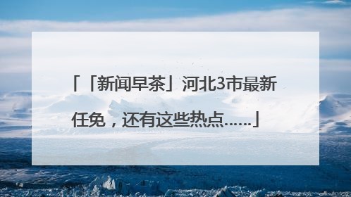 「新闻早茶」河北3市最新任免，还有这些热点……