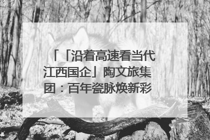 「沿着高速看当代江西国企」陶文旅集团：百年瓷脉焕新彩 文旅融合谱华章