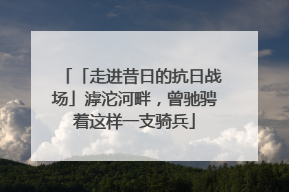 「走进昔日的抗日战场」滹沱河畔，曾驰骋着这样一支骑兵