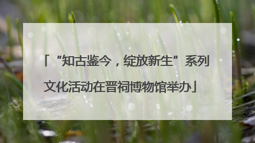 “知古鉴今，绽放新生”系列文化活动在晋祠博物馆举办