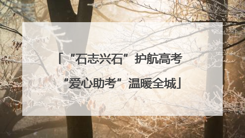 “石志兴石”护航高考 “爱心助考”温暖全城
