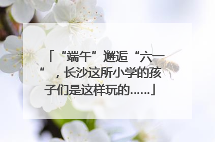 “端午”邂逅“六一”，长沙这所小学的孩子们是这样玩的……