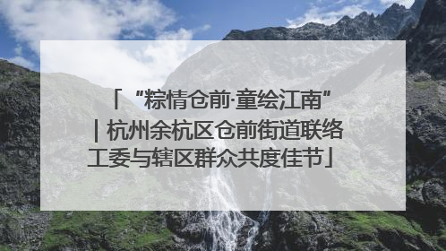 “粽情仓前·童绘江南”｜杭州余杭区仓前街道联络工委与辖区群众共度佳节