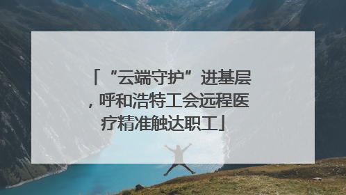 “云端守护”进基层，呼和浩特工会远程医疗精准触达职工