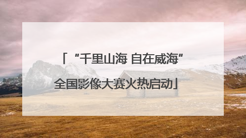 “千里山海 自在威海”全国影像大赛火热启动