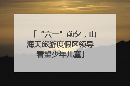 “六一”前夕，山海天旅游度假区领导看望少年儿童