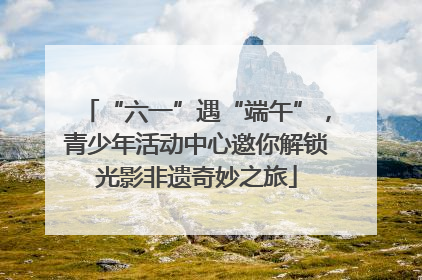 “六一”遇“端午”，青少年活动中心邀你解锁光影非遗奇妙之旅