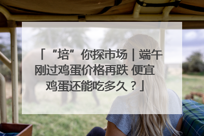 “培”你探市场｜端午刚过鸡蛋价格再跌 便宜鸡蛋还能吃多久？