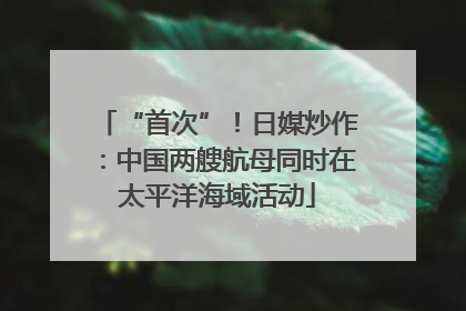 “首次”！日媒炒作：中国两艘航母同时在太平洋海域活动
