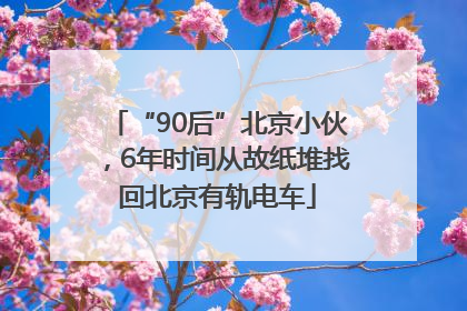 “90后”北京小伙，6年时间从故纸堆找回北京有轨电车