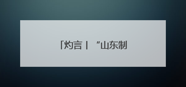 灼言丨“山东制造”，何以能？