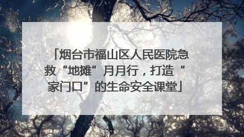 烟台市福山区人民医院急救“地摊”月月行，打造“家门口”的生命安全课堂