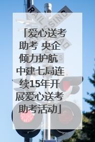 爱心送考助考 央企倾力护航 中建七局连续15年开展爱心送考助考活动