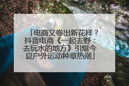电商又卷出新花样？抖音电商《一起去野：去玩水的地方》引爆今夏户外运动种草热潮