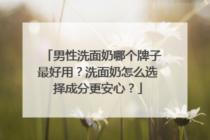 男性洗面奶哪个牌子最好用？洗面奶怎么选择成分更安心？