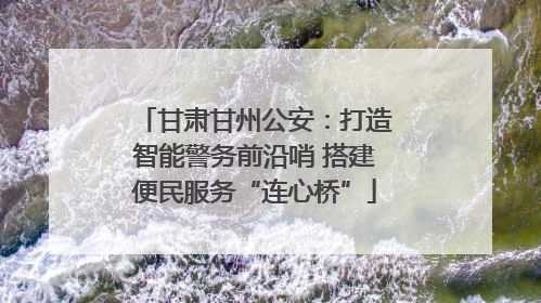 甘肃甘州公安：打造智能警务前沿哨 搭建便民服务“连心桥”