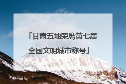 甘肃五地荣膺第七届全国文明城市称号