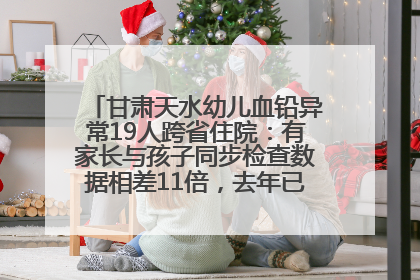 甘肃天水幼儿血铅异常19人跨省住院：有家长与孩子同步检查数据相差11倍，去年已有幼儿出现症状