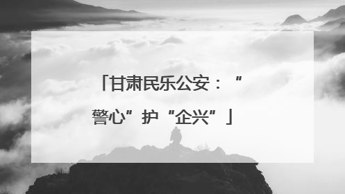 甘肃民乐公安：“警心”护“企兴”