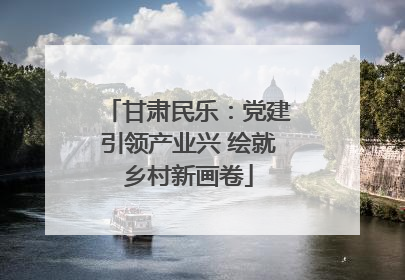 甘肃民乐：党建引领产业兴 绘就乡村新画卷