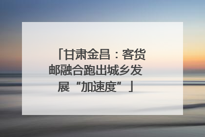 甘肃金昌：客货邮融合跑出城乡发展“加速度”