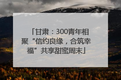 甘肃：300青年相聚“信约良缘，合筑幸福”共享甜蜜周末
