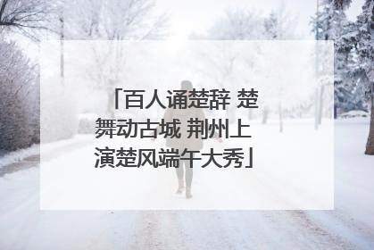 百人诵楚辞 楚舞动古城 荆州上演楚风端午大秀