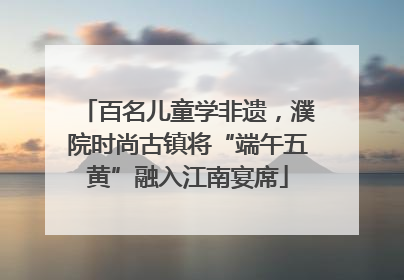 百名儿童学非遗，濮院时尚古镇将“端午五黄”融入江南宴席