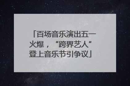 百场音乐演出五一火爆，“跨界艺人”登上音乐节引争议