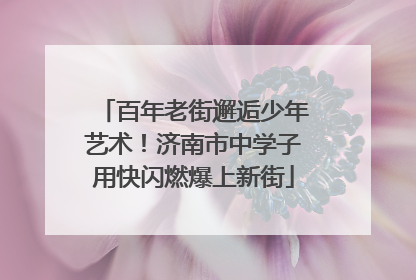 百年老街邂逅少年艺术！济南市中学子用快闪燃爆上新街
