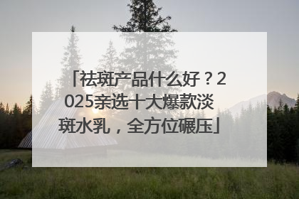 祛斑产品什么好？2025亲选十大爆款淡斑水乳，全方位碾压