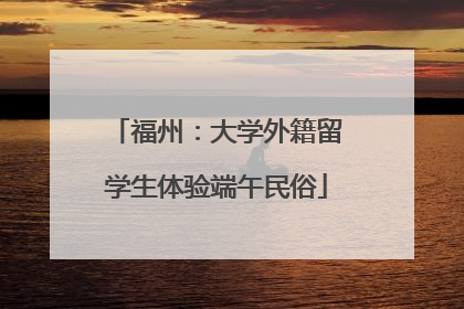 福州：大学外籍留学生体验端午民俗