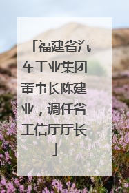 福建省汽车工业集团董事长陈建业，调任省工信厅厅长
