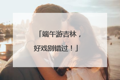 端午游吉林，好戏别错过！