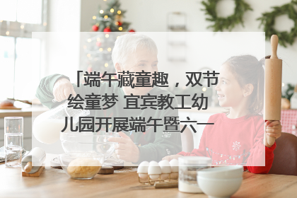 端午藏童趣，双节绘童梦 宜宾教工幼儿园开展端午暨六一亲子游园活动