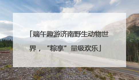 端午趣游济南野生动物世界，“粽享”量级欢乐