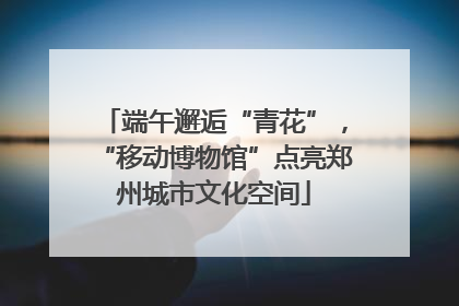 端午邂逅“青花”，“移动博物馆”点亮郑州城市文化空间