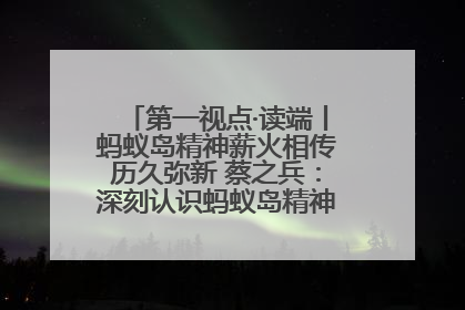 第一视点·读端丨蚂蚁岛精神薪火相传历久弥新 蔡之兵：深刻认识蚂蚁岛精神的“精气神”