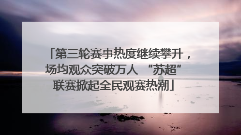 第三轮赛事热度继续攀升，场均观众突破万人 “苏超”联赛掀起全民观赛热潮