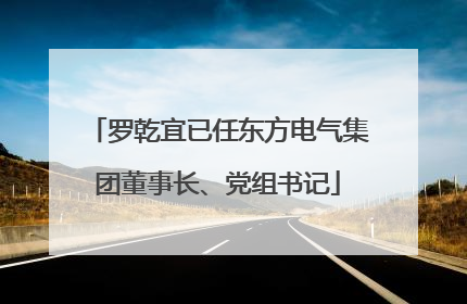罗乾宜已任东方电气集团董事长、党组书记
