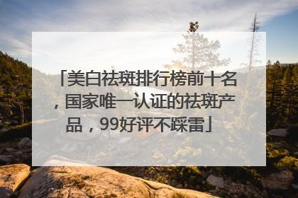 美白祛斑排行榜前十名，国家唯一认证的祛斑产品，99好评不踩雷