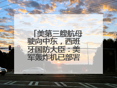 美第三艘航母驶向中东，西班牙国防大臣：美军轰炸机已部署在该国南部