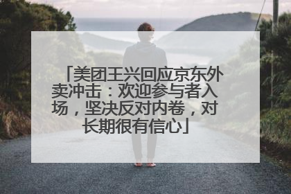 美团王兴回应京东外卖冲击：欢迎参与者入场，坚决反对内卷，对长期很有信心