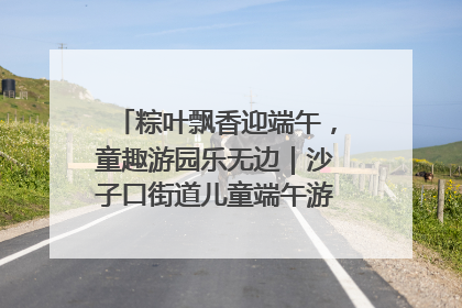 粽叶飘香迎端午，童趣游园乐无边｜沙子口街道儿童端午游园活动圆满落幕