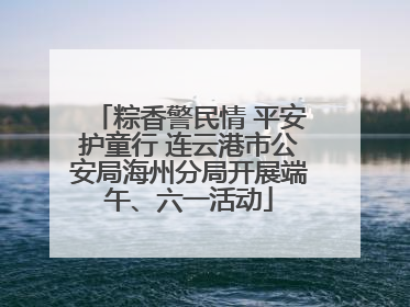 粽香警民情 平安护童行 连云港市公安局海州分局开展端午、六一活动