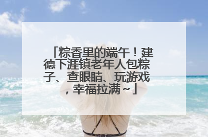粽香里的端午！建德下涯镇老年人包粽子、查眼睛、玩游戏，幸福拉满～
