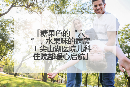 糖果色的“六一”，水果味的病房！尖山湖医院儿科住院部暖心启航